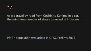 *7.
As we travel by road from Cochin to Kohima in a car,
the minimum number of states travelled in India are __.
PS: This question was asked in UPSC Prelims 2016.
 