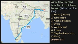 As we travel by road
from Cochin to Kohima
by road (follow the blue
line):
1. Kerala (Cochin)
2. Tamil Nadu
3. Andhra Pradesh
4. Orissa
5. West Bengal
6. Assam
7. Nagaland (capital is
Kohima)
Answer is 7.
 