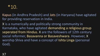 *10.
Kapus (in Andhra Pradesh) and Jats (in Haryana) have agitated
for providing reservation in India.
X is a numerically and politically strong community in
Karnataka, who have agitated demanding a religious group
seperated from Hindus. X are the followers of 12th century
social reformer, Basavanna or Basaveshwara. However, X
worship Shiva and have a concept of Ishta Linga (personal
God).
X?
 