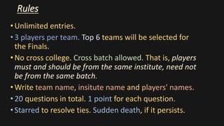 Rules
•Unlimited entries.
•3 players per team. Top 6 teams will be selected for
the Finals.
•No cross college. Cross batch allowed. That is, players
must and should be from the same institute, need not
be from the same batch.
•Write team name, insitute name and players' names.
•20 questions in total. 1 point for each question.
•Starred to resolve ties. Sudden death, if it persists.
 