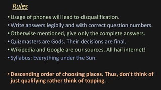 Rules
•Usage of phones will lead to disqualification.
•Write answers legibily and with correct question numbers.
•Otherwise mentioned, give only the complete answers.
•Quizmasters are Gods. Their decisions are final.
•Wikipedia and Google are our sources. All hail internet!
•Syllabus: Everything under the Sun.
•Descending order of choosing places. Thus, don't think of
just qualifying rather think of topping.
 