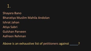 1.
Shayara Bano
Bharatiya Muslim Mahila Andolan
Ishrat Jahan
Atiya Sabri
Gulshan Parveen
Aafreen Rehman
Above is an exhaustive list of petitioners against _____?
 