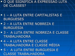    O QUE SIGNIFICA A EXPRESSÃO LUTA
    DE CLASSES?

   1 – A LUTA ENTRE CAPITALISTAS E
    BURGUESES
   2 – A LUTA ENTRE NOBREZA E
    BURGUESIA
   3 - A LUTA ENTRE NOBREZA E CLASSE
    TRABALHADORA
   4 – A LUTA ENTRE CLASSE
    TRABALHADORA E CLASSE MÉDIA
   5 - A LUTA ENTRE BURGUESIA E
    CLASSE TRABALHADORA
 