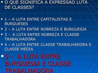   O QUE SIGNIFICA A EXPRESSÃO LUTA
    DE CLASSES?

   1 – A LUTA ENTRE CAPITALISTAS E
    BURGUESES
   2 – A LUTA ENTRE NOBREZA E BURGUESIA
   3 - A LUTA ENTRE NOBREZA E CLASSE
    TRABALHADORA
   4 – A LUTA ENTRE CLASSE TRABALHADORA E
    CLASSE MÉDIA
   5 - A LUTA ENTRE
    BURGUESIA E CLASSE
    TRABALHADORA
 