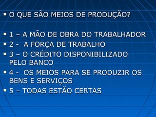    O QUE SÃO MEIOS DE PRODUÇÃO?

   1 – A MÃO DE OBRA DO TRABALHADOR
   2 - A FORÇA DE TRABALHO
   3 – O CRÉDITO DISPONIBILIZADO
    PELO BANCO
   4 - OS MEIOS PARA SE PRODUZIR OS
    BENS E SERVIÇOS
   5 – TODAS ESTÃO CERTAS
 