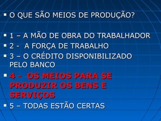    O QUE SÃO MEIOS DE PRODUÇÃO?

   1 – A MÃO DE OBRA DO TRABALHADOR
   2 - A FORÇA DE TRABALHO
   3 – O CRÉDITO DISPONIBILIZADO
    PELO BANCO
   4 - OS MEIOS PARA SE
    PRODUZIR OS BENS E
    SERVIÇOS
   5 – TODAS ESTÃO CERTAS
 
