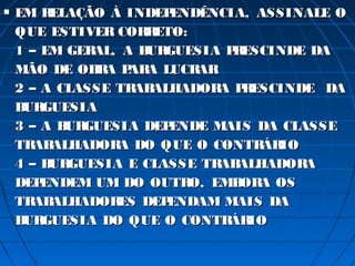    EM R ELAÇÃO À INDEP ENDÊNCIA, ASSINALE O
    QUE ESTIVER COR ETO:
                     R
    1 – EM GERAL, A B GUESIA P ESCINDE DA
                     UR        R
    MÃO DE OB A P A LUCR
               R AR        AR
    2 – A CLASSE TR ALHADOR P ESCINDE DA
                   AB         A R
    B GUESIA
     UR
    3 – A B GUESIA DEP
           UR           ENDE MAIS DA CLASSE
    TR ALHADOR DO QUE O CONTR IO
       AB        A                 ÁR
    4 – B GUESIA E CLASSE TR ALHADOR
         UR                   AB        A
    DEP ENDEM UM DO OUTR EMB A OS
                          O,    OR
    TR ALHADOR
       AB        ES DEPENDAM MAIS DA
    B GUESIA DO QUE O CONTR IO
     UR                        ÁR
 