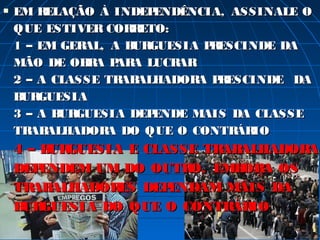    EM R ELAÇÃO À INDEP ENDÊNCIA, ASSINALE O
    QUE ESTIVER COR ETO:
                     R
    1 – EM GERAL, A B GUESIA P ESCINDE DA
                     UR        R
    MÃO DE OB A P A LUCR
               R AR        AR
    2 – A CLASSE TR ALHADOR P ESCINDE DA
                   AB         A R
    B GUESIA
     UR
    3 – A B GUESIA DEP
           UR           ENDE MAIS DA CLASSE
    TR ALHADOR DO QUE O CONTR IO
       AB        A                 ÁR
    4 – B GUESIA E CLASSE TR ALHADOR
         UR                 AB      A
    DEP ENDEM UM DO OUTR EMB A OS
                        O,    OR
    TR ALHADOR
       AB       ES DEPENDAM MAIS DA
    B GUESIA DO QUE O CONTR IO
     UR                      ÁR
 