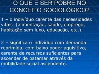 O QUE É SER POBRE NO
   CONCEITO SOCIOLÓGICO?
1 – o indivíduo carente das necessidades
vitais (alimentação, saúde, emprego,
habitação sem luxo, educação, etc.).

2 – significa o indivíduo com demanda
reprimida, com baixo poder aquisitivo,
carente de recursos suficientes para
ascender de patamar através da
mobilidade social ascendente.
 
