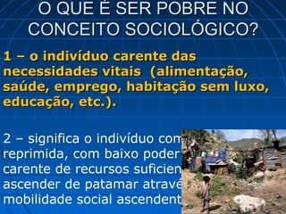 O QUE É SER POBRE NO
   CONCEITO SOCIOLÓGICO?
1 – o indivíduo carente das
necessidades vitais (alimentação,
saúde, emprego, habitação sem luxo,
educação, etc.).

2 – significa o indivíduo com demanda
reprimida, com baixo poder aquisitivo,
carente de recursos suficientes para
ascender de patamar através da
mobilidade social ascendente.
 