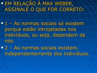    EM RELAÇÃO À MAX WEBER,
    ASSINALE O QUE FOR CORRETO:

 1 – As normas sociais só existem
  porque estão introjetadas nos
  indivíduos, ou seja, dependem de
  nós.
 2 – As normas sociais existem,

  independentemente dos indivíduos.
 