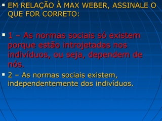    EM RELAÇÃO À MAX WEBER, ASSINALE O
    QUE FOR CORRETO:

   1 – As normas sociais só existem
    porque estão introjetadas nos
    indivíduos, ou seja, dependem de
    nós.
   2 – As normas sociais existem,
    independentemente dos indivíduos.
 