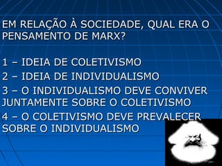 EM RELAÇÃO À SOCIEDADE, QUAL ERA O
PENSAMENTO DE MARX?

1 – IDEIA DE COLETIVISMO
2 – IDEIA DE INDIVIDUALISMO
3 – O INDIVIDUALISMO DEVE CONVIVER
JUNTAMENTE SOBRE O COLETIVISMO
4 – O COLETIVISMO DEVE PREVALECER
SOBRE O INDIVIDUALISMO
 