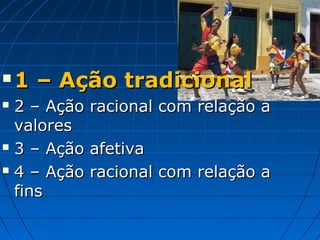    1 – Ação tradicional
 2 – Ação   racional com relação a
  valores
 3 – Ação   afetiva
 4 – Ação   racional com relação a
  fins
 