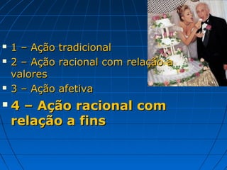   1 – Ação   tradicional
   2 – Ação   racional com relação a
    valores
   3 – Ação   afetiva
   4 – Ação racional com
    relação a fins
 