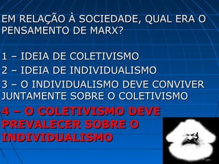 EM RELAÇÃO À SOCIEDADE, QUAL ERA O
PENSAMENTO DE MARX?

1 – IDEIA DE COLETIVISMO
2 – IDEIA DE INDIVIDUALISMO
3 – O INDIVIDUALISMO DEVE CONVIVER
JUNTAMENTE SOBRE O COLETIVISMO
4 – O COLETIVISMO DEVE
PREVALECER SOBRE O
INDIVIDUALISMO
 