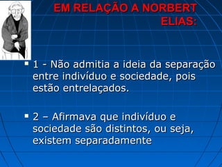EM RELAÇÃO A NORBERT
                       ELIAS:


   1 - Não admitia a ideia da separação
    entre indivíduo e sociedade, pois
    estão entrelaçados.

   2 – Afirmava que indivíduo e
    sociedade são distintos, ou seja,
    existem separadamente
 