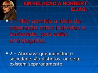 EM RELAÇÃO A NORBERT
                         ELIAS:

   1 - Não admitia a ideia da
    separação entre indivíduo e
    sociedade, pois estão
    entrelaçados.

   2 – Afirmava que indivíduo e
    sociedade são distintos, ou seja,
    existem separadamente
 
