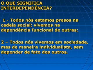 O QUE SIGNIFICA
INTERDEPENDÊNCIA?

 1 - Todos nós estamos presos na
cadeia social; vivemos na
dependência funcional de outras;

2 – Todos nós vivemos em sociedade,
mas de maneira individualista, sem
depender de fato dos outros.
 