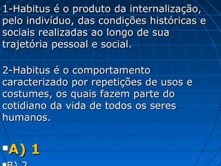 1-Habitus é o produto da internalização,
pelo indivíduo, das condições históricas e
sociais realizadas ao longo de sua
trajetória pessoal e social.

2-Habitus é o comportamento
caracterizado por repetições de usos e
costumes, os quais fazem parte do
cotidiano da vida de todos os seres
humanos.


A) 1
 