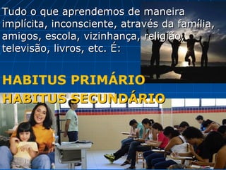 Tudo o que aprendemos de maneira
implícita, inconsciente, através da família,
amigos, escola, vizinhança, religião,
televisão, livros, etc. É:


HABITUS PRIMÁRIO
HABITUS SECUNDÁRIO
 