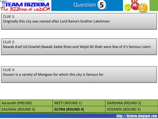 Question 15
CLUE 1:
Originally this city was named after Lord Rama’s brother Lakshman




CLUE 2:
Nawab Asaf Ud Dowlah,Nawab Sadat Khan,and Wajid Ali Shah were few of it’s famous rulers




CLUE 3:
Dusseri is a variety of Mangoes for which this city is famous for




Aarambh (PRELIM)                 NEETI (ROUND 1)                    DARSHNA (ROUND 2)
KAUSHAL (ROUND 3)                SUTRA (ROUND 4)                    VEDANTA (ROUND 5)
 
