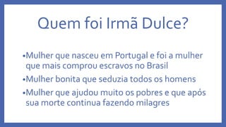 Quem foi Irmã Dulce?
•Mulher que nasceu em Portugal e foi a mulher
que mais comprou escravos no Brasil
•Mulher bonita que seduzia todos os homens
•Mulher que ajudou muito os pobres e que após
sua morte continua fazendo milagres
 