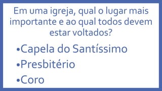 Em uma igreja, qual o lugar mais
importante e ao qual todos devem
estar voltados?
•Capela do Santíssimo
•Presbitério
•Coro
 