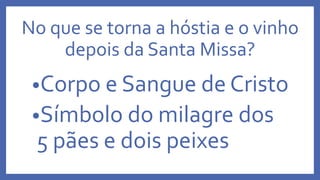No que se torna a hóstia e o vinho
depois da Santa Missa?
•Corpo e Sangue de Cristo
•Símbolo do milagre dos
5 pães e dois peixes
 