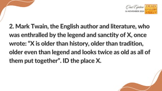 2. Mark Twain, the English author and literature, who
was enthralled by the legend and sanctity of X, once
wrote: X is older than history, older than tradition,
older even than legend and looks twice as old as all of
them put together. ID the place X.
16 NOVEMBER 2024
 