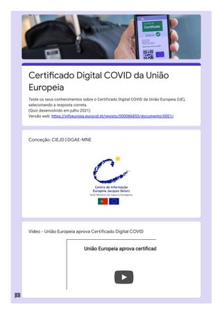 Conceção: CIEJD | DGAE-MNE
Vídeo - União Europeia aprova Certificado Digital COVID
União Europeia aprova certificad
União Europeia aprova certificad
Certificado Digital COVID da União
Europeia
Teste os seus conhecimentos sobre o Certificado Digital COVID da União Europeia (UE),
selecionando a resposta correta.

(Quiz desenvolvido em julho 2021)

Versão web: https://infoeuropa.eurocid.pt/registo/000086855/documento/0001/
 