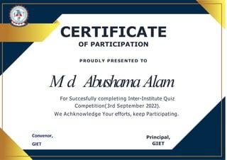 CERTIFICATE
OF PARTICIPATION
Principal,
GIET
M d AbushamaAlam
For Succesfully completing Inter-Institute Quiz
Competition(3rd September 2022).
We Achknowledge Your efforts, keep Participating.
PROUDLY PRESENTED TO
 