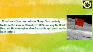 China's ambitious lunar mission Change 5 successfully
landed on the Moon on December 1, 2020, marking the third
time that the country has placed a robotic spacecraft on the
lunar surface.
.
 