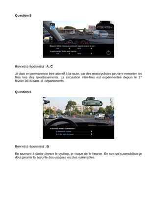 Question 5
Bonne(s) réponse(s) : A, C
Je dois en permanence être attentif à la route, car des motocyclistes peuvent remonter les
files lors des ralentissements. La circulation inter-files est expérimentée depuis le 1er
février 2016 dans 11 départements.
Question 6
Bonne(s) réponse(s) : B
En tournant à droite devant le cycliste, je risque de le heurter. En tant qu’automobiliste je
dois garantir la sécurité des usagers les plus vulnérables.
 