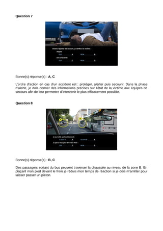 Question 7
Bonne(s) réponse(s) : A, C
L’ordre d’action en cas d’un accident est : protéger, alerter puis secourir. Dans la phase
d’alerte, je dois donner des informations précises sur l’état de la victime aux équipes de
secours afin de leur permettre d’intervenir le plus efficacement possible.
Question 8
Bonne(s) réponse(s) : B, C
Des passagers sortant du bus peuvent traverser la chaussée au niveau de la zone B. En
plaçant mon pied devant le frein je réduis mon temps de réaction si je dois m’arrêter pour
laisser passer un piéton.
 