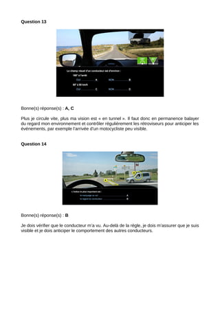 Question 13
Bonne(s) réponse(s) : A, C
Plus je circule vite, plus ma vision est « en tunnel ». Il faut donc en permanence balayer
du regard mon environnement et contrôler régulièrement les rétroviseurs pour anticiper les
événements, par exemple l’arrivée d’un motocycliste peu visible.
Question 14
Bonne(s) réponse(s) : B
Je dois vérifier que le conducteur m’a vu. Au-delà de la règle, je dois m’assurer que je suis
visible et je dois anticiper le comportement des autres conducteurs.
 
