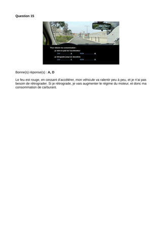 Question 15
Bonne(s) réponse(s) : A, D
Le feu est rouge, en cessant d’accélérer, mon véhicule va ralentir peu à peu, et je n’ai pas
besoin de rétrograder. Si je rétrograde, je vais augmenter le régime du moteur, et donc ma
consommation de carburant.
 