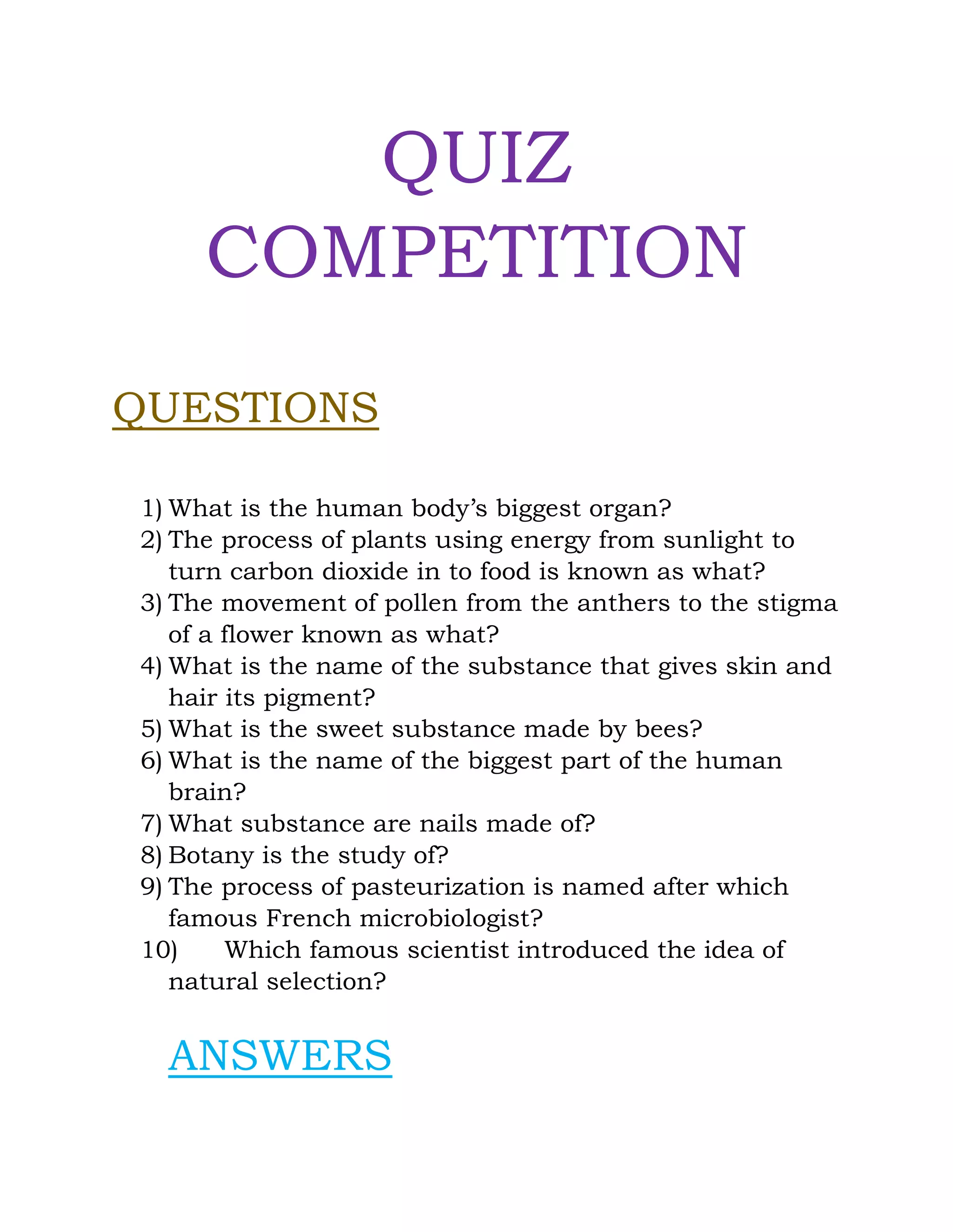 QUIZ
COMPETITION
QUESTIONS
1) What is the human body’s biggest organ?
2) The process of plants using energy from sunlight to
turn carbon dioxide in to food is known as what?
3) The movement of pollen from the anthers to the stigma
of a flower known as what?
4) What is the name of the substance that gives skin and
hair its pigment?
5) What is the sweet substance made by bees?
6) What is the name of the biggest part of the human
brain?
7) What substance are nails made of?
8) Botany is the study of?
9) The process of pasteurization is named after which
famous French microbiologist?
10) Which famous scientist introduced the idea of
natural selection?
ANSWERS