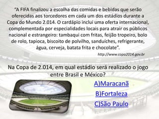 “A FIFA finalizou a escolha das comidas e bebidas que serão 
oferecidas aos torcedores em cada um dos estádios durante a 
Copa do Mundo 2.014. O cardápio inclui uma oferta internacional, 
complementada por especialidades locais para atrair os públicos 
nacional e estrangeiro: tambaqui com fritas, feijão tropeiro, bolo 
de rolo, tapioca, biscoito de polvilho, sanduíches, refrigerante, 
água, cerveja, batata frita e chocolate”. 
http://www.copa2014.gov.br 
Na Copa de 2.014, em qual estádio será realizado o jogo 
entre Brasil e México? 
A)Maracanã 
B)Fortaleza 
C)São Paulo 
 