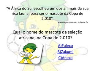 “A África do Sul escolheu um dos animais da sua 
rica fauna, para ser o mascote da Copa de 
2.010”. 
www.copadomundo.uol.com.br 
Qual o nome do mascote da seleção 
africana, na Copa de 2.010? 
A)Fuleco 
B)Zakumi 
C)Anexo 
 