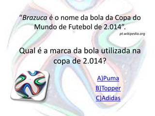 “Brazuca é o nome da bola da Copa do 
Mundo de Futebol de 2.014”. 
pt.wikipedia.org 
Qual é a marca da bola utilizada na 
copa de 2.014? 
A)Puma 
B)Topper 
C)Adidas 
 