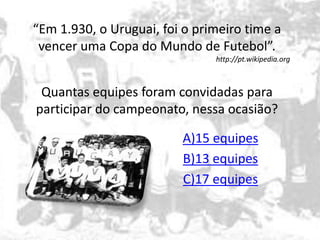 “Em 1.930, o Uruguai, foi o primeiro time a 
vencer uma Copa do Mundo de Futebol”. 
http://pt.wikipedia.org 
Quantas equipes foram convidadas para 
participar do campeonato, nessa ocasião? 
A)15 equipes 
B)13 equipes 
C)17 equipes 
 