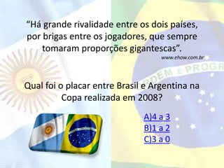 “Há grande rivalidade entre os dois países, 
por brigas entre os jogadores, que sempre 
tomaram proporções gigantescas”. 
www.ehow.com.br 
Qual foi o placar entre Brasil e Argentina na 
Copa realizada em 2008? 
A)4 a 3 
B)1 a 2 
C)3 a 0 
 