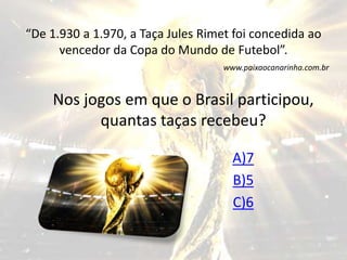 “De 1.930 a 1.970, a Taça Jules Rimet foi concedida ao 
vencedor da Copa do Mundo de Futebol”. 
www.paixaocanarinha.com.br 
Nos jogos em que o Brasil participou, 
quantas taças recebeu? 
A)7 
B)5 
C)6 
 