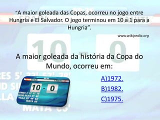 “A maior goleada das Copas, ocorreu no jogo entre 
Hungria e El Salvador. O jogo terminou em 10 a 1 para a 
Hungria”. 
www.wikipedia.org 
A maior goleada da história da Copa do 
Mundo, ocorreu em: 
A)1972. 
B)1982. 
C)1975. 
 
