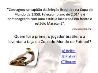 “Consagrou-se capitão da Seleção Brasileira na Copa do 
Mundo de 1.958. Faleceu no ano de 2.014 e é 
homenageado com uma estátua localizada em frente o 
estádio Maracanã”. 
www.wikipedia.org 
Quem foi o primeiro jogador brasileiro a 
levantar a taça da Copa do Mundo de Futebol? 
A) Bellini 
B)Platini 
C)Thuram 
 