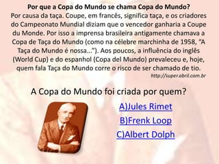 Por que a Copa do Mundo se chama Copa do Mundo? 
Por causa da taça. Coupe, em francês, significa taça, e os criadores 
do Campeonato Mundial diziam que o vencedor ganharia a Coupe 
du Monde. Por isso a imprensa brasileira antigamente chamava a 
Copa de Taça do Mundo (como na célebre marchinha de 1958, “A 
Taça do Mundo é nossa...”). Aos poucos, a influência do inglês 
(World Cup) e do espanhol (Copa del Mundo) prevaleceu e, hoje, 
quem fala Taça do Mundo corre o risco de ser chamado de tio. 
http://super.abril.com.br 
A Copa do Mundo foi criada por quem? 
A)Jules Rimet 
B)Frenk Loop 
C)Albert Dolph 
 