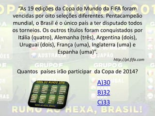 “As 19 edições da Copa do Mundo da FIFA foram 
vencidas por oito seleções diferentes. Pentacampeão 
mundial, o Brasil é o único país a ter disputado todos 
os torneios. Os outros títulos foram conquistados por 
Itália (quatro), Alemanha (três), Argentina (dois), 
Uruguai (dois), França (uma), Inglaterra (uma) e 
Espanha (uma)”. 
http://pt.fifa.com 
Quantos países irão participar da Copa de 2014? 
A)30 
B)32 
C)33 
 