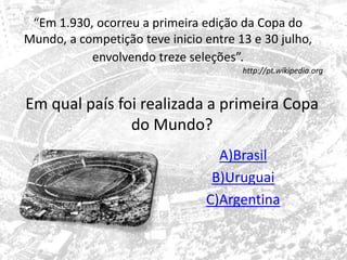 “Em 1.930, ocorreu a primeira edição da Copa do 
Mundo, a competição teve inicio entre 13 e 30 julho, 
envolvendo treze seleções”. 
http://pt.wikipedia.org 
Em qual país foi realizada a primeira Copa 
do Mundo? 
A)Brasil 
B)Uruguai 
C)Argentina 
 