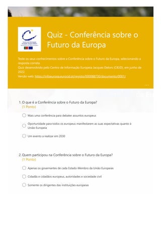 Quiz - Conferência sobre o
Futuro da Europa
Teste os seus conhecimentos sobre a Conferência sobre o Futuro da Europa, selecionando a
resposta correta. 

Quiz desenvolvido pelo Centro de Informação Europeia Jacques Delors (CIEJD), em junho de
2022.

Versão web: https://infoeuropa.eurocid.pt/registo/000088730/documento/0001/

O que é a Conferência sobre o Futuro da Europa?
(1 Ponto)
1.
Mais uma conferência para debater assuntos europeus
Oportunidade para todos os europeus manifestarem as suas expectativas quanto à
União Europeia
Um evento a realizar em 2030
Quem participou na Conferência sobre o Futuro da Europa?
(1 Ponto)
2.
Apenas os governantes de cada Estado-Membro da União Europeias
Cidadãs e cidadãos europeus, autoridades e sociedade civil
Somente os dirigentes das instituições europeias
 